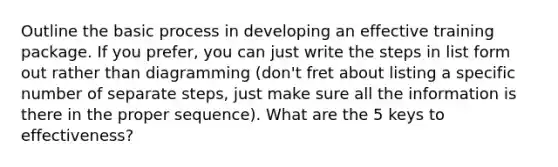 Outline the basic process in developing an effective training package. If you prefer, you can just write the steps in list form out rather than diagramming (don't fret about listing a specific number of separate steps, just make sure all the information is there in the proper sequence). What are the 5 keys to effectiveness?