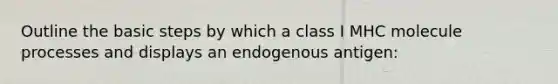 Outline the basic steps by which a class I MHC molecule processes and displays an endogenous antigen: