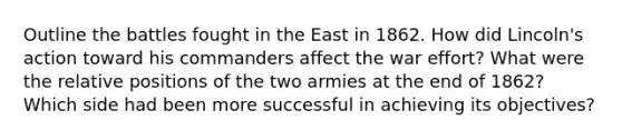 Outline the battles fought in the East in 1862. How did Lincoln's action toward his commanders affect the war effort? What were the relative positions of the two armies at the end of 1862? Which side had been more successful in achieving its objectives?