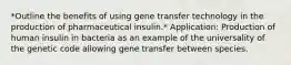 *Outline the benefits of using gene transfer technology in the production of pharmaceutical insulin.* Application: Production of human insulin in bacteria as an example of the universality of the genetic code allowing gene transfer between species.