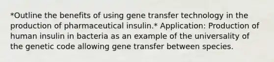 *Outline the benefits of using gene transfer technology in the production of pharmaceutical insulin.* Application: Production of human insulin in bacteria as an example of the universality of the genetic code allowing gene transfer between species.