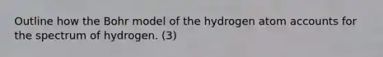 Outline how the Bohr model of the hydrogen atom accounts for the spectrum of hydrogen. (3)