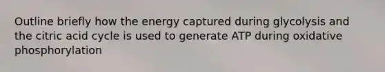Outline briefly how the energy captured during glycolysis and the citric acid cycle is used to generate ATP during oxidative phosphorylation