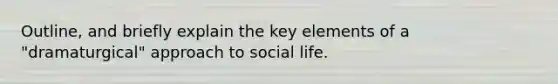 Outline, and briefly explain the key elements of a "dramaturgical" approach to social life.