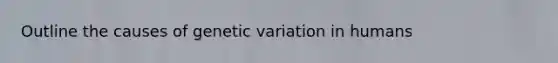 Outline the causes of genetic variation in humans