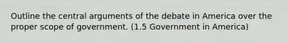 Outline the central arguments of the debate in America over the proper scope of government. (1.5 Government in America)