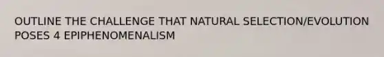 OUTLINE THE CHALLENGE THAT NATURAL SELECTION/EVOLUTION POSES 4 EPIPHENOMENALISM