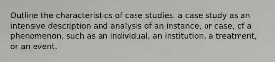 Outline the characteristics of case studies. a case study as an intensive description and analysis of an instance, or case, of a phenomenon, such as an individual, an institution, a treatment, or an event.