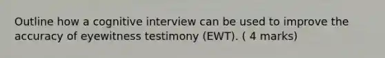 Outline how a cognitive interview can be used to improve the accuracy of eyewitness testimony (EWT). ( 4 marks)