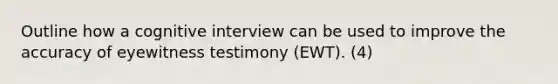 Outline how a cognitive interview can be used to improve the accuracy of eyewitness testimony (EWT). (4)