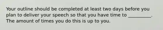 Your outline should be completed at least two days before you plan to deliver your speech so that you have time to __________. The amount of times you do this is up to you.