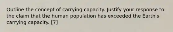 Outline the concept of carrying capacity. Justify your response to the claim that the human population has exceeded the Earth's carrying capacity. [7]