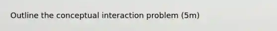 Outline the conceptual interaction problem (5m)