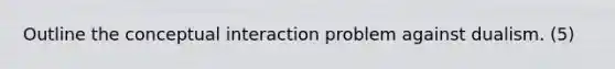 Outline the conceptual interaction problem against dualism. (5)