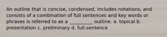 An outline that is concise, condensed, includes notations, and consists of a combination of full sentences and key words or phrases is referred to as a __________ outline. a. topical b. presentation c. preliminary d. full-sentence