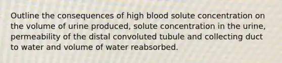 Outline the consequences of high blood solute concentration on the volume of urine produced, solute concentration in the urine, permeability of the distal convoluted tubule and collecting duct to water and volume of water reabsorbed.