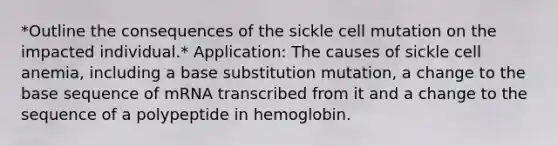 *Outline the consequences of the sickle cell mutation on the impacted individual.* Application: The causes of sickle cell anemia, including a base substitution mutation, a change to the base sequence of mRNA transcribed from it and a change to the sequence of a polypeptide in hemoglobin.