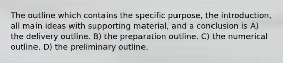 The outline which contains the specific purpose, the introduction, all main ideas with supporting material, and a conclusion is A) the delivery outline. B) the preparation outline. C) the numerical outline. D) the preliminary outline.