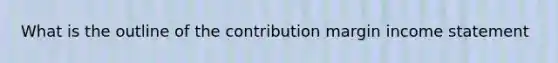 What is the outline of the contribution margin income statement