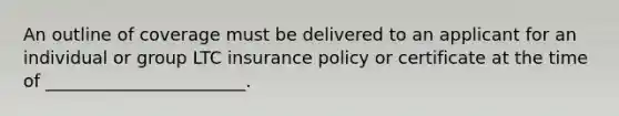 An outline of coverage must be delivered to an applicant for an individual or group LTC insurance policy or certificate at the time of _______________________.