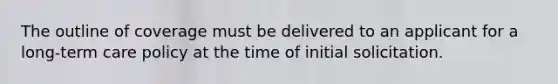 The outline of coverage must be delivered to an applicant for a long-term care policy at the time of initial solicitation.