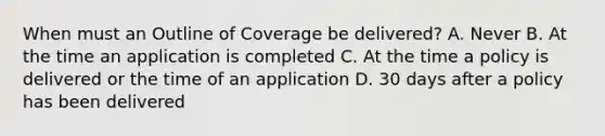 When must an Outline of Coverage be delivered? A. Never B. At the time an application is completed C. At the time a policy is delivered or the time of an application D. 30 days after a policy has been delivered