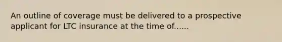 An outline of coverage must be delivered to a prospective applicant for LTC insurance at the time of......