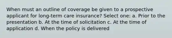 When must an outline of coverage be given to a prospective applicant for long-term care insurance? Select one: a. Prior to the presentation b. At the time of solicitation c. At the time of application d. When the policy is delivered