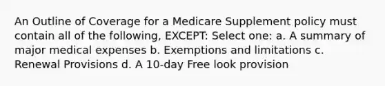 An Outline of Coverage for a Medicare Supplement policy must contain all of the following, EXCEPT: Select one: a. A summary of major medical expenses b. Exemptions and limitations c. Renewal Provisions d. A 10-day Free look provision