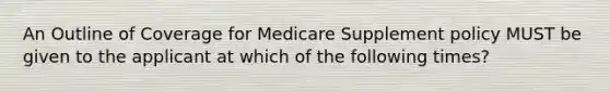 An Outline of Coverage for Medicare Supplement policy MUST be given to the applicant at which of the following times?