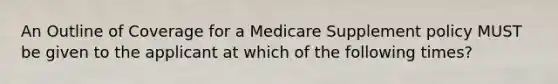 An Outline of Coverage for a Medicare Supplement policy MUST be given to the applicant at which of the following times?