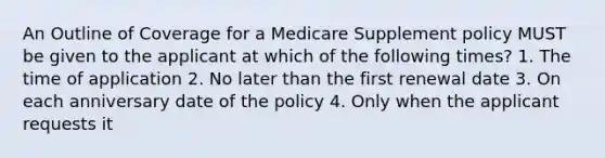 An Outline of Coverage for a Medicare Supplement policy MUST be given to the applicant at which of the following times? 1. The time of application 2. No later than the first renewal date 3. On each anniversary date of the policy 4. Only when the applicant requests it