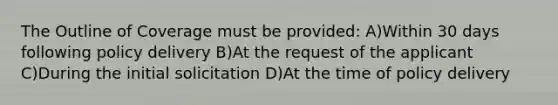 The Outline of Coverage must be provided: A)Within 30 days following policy delivery B)At the request of the applicant C)During the initial solicitation D)At the time of policy delivery