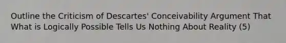 Outline the Criticism of Descartes' Conceivability Argument That What is Logically Possible Tells Us Nothing About Reality (5)