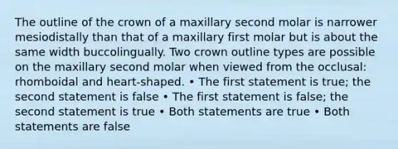 The outline of the crown of a maxillary second molar is narrower mesiodistally than that of a maxillary first molar but is about the same width buccolingually. Two crown outline types are possible on the maxillary second molar when viewed from the occlusal: rhomboidal and heart-shaped. • The first statement is true; the second statement is false • The first statement is false; the second statement is true • Both statements are true • Both statements are false