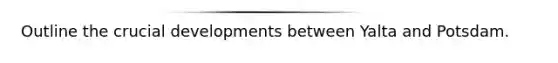 Outline the crucial developments between Yalta and Potsdam.
