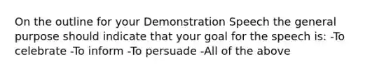 On the outline for your Demonstration Speech the general purpose should indicate that your goal for the speech is: -To celebrate -To inform -To persuade -All of the above