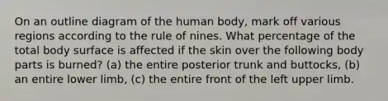 On an outline diagram of the human body, mark off various regions according to the rule of nines. What percentage of the total body surface is affected if the skin over the following body parts is burned? (a) the entire posterior trunk and buttocks, (b) an entire <a href='https://www.questionai.com/knowledge/kF4ILRdZqC-lower-limb' class='anchor-knowledge'>lower limb</a>, (c) the entire front of the left <a href='https://www.questionai.com/knowledge/kJyXBSF4I2-upper-limb' class='anchor-knowledge'>upper limb</a>.