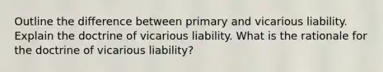 Outline the difference between primary and vicarious liability. Explain the doctrine of vicarious liability. What is the rationale for the doctrine of vicarious liability?