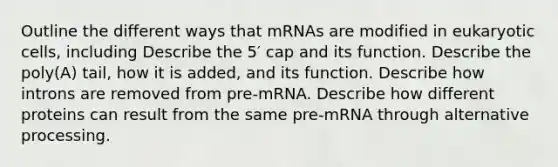 Outline the different ways that mRNAs are modified in eukaryotic cells, including Describe the 5′ cap and its function. Describe the poly(A) tail, how it is added, and its function. Describe how introns are removed from pre-mRNA. Describe how different proteins can result from the same pre-mRNA through alternative processing.