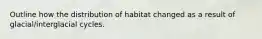 Outline how the distribution of habitat changed as a result of glacial/interglacial cycles.