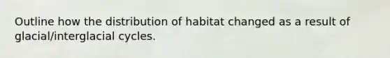 Outline how the distribution of habitat changed as a result of glacial/interglacial cycles.