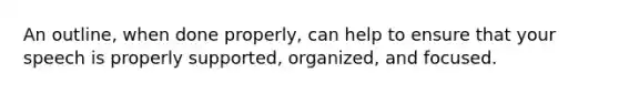 An outline, when done properly, can help to ensure that your speech is properly supported, organized, and focused.