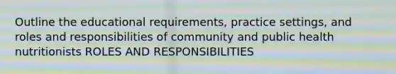 Outline the educational requirements, practice settings, and roles and responsibilities of community and public health nutritionists ROLES AND RESPONSIBILITIES