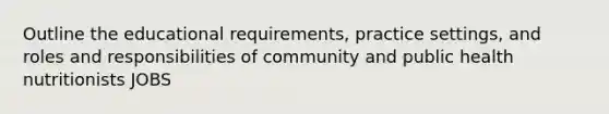 Outline the educational requirements, practice settings, and roles and responsibilities of community and public health nutritionists JOBS