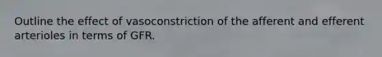 Outline the effect of vasoconstriction of the afferent and efferent arterioles in terms of GFR.