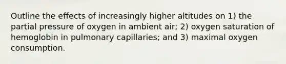 Outline the effects of increasingly higher altitudes on 1) the partial pressure of oxygen in ambient air; 2) oxygen saturation of hemoglobin in pulmonary capillaries; and 3) maximal oxygen consumption.