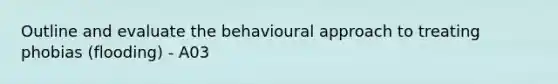 Outline and evaluate the behavioural approach to treating phobias (flooding) - A03