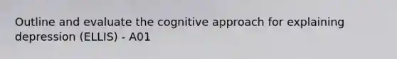 Outline and evaluate the cognitive approach for explaining depression (ELLIS) - A01