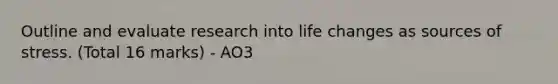 Outline and evaluate research into life changes as sources of stress. (Total 16 marks) - AO3